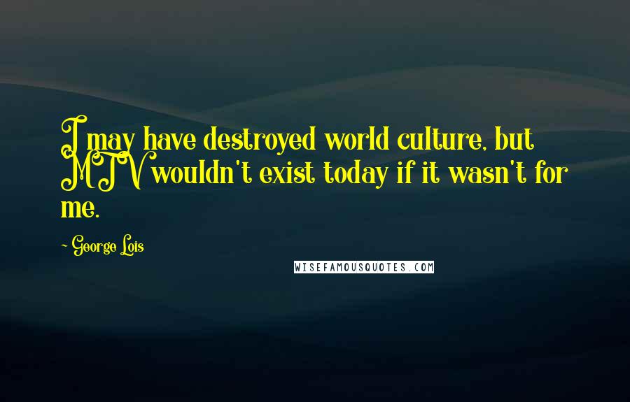 George Lois Quotes: I may have destroyed world culture, but MTV wouldn't exist today if it wasn't for me.