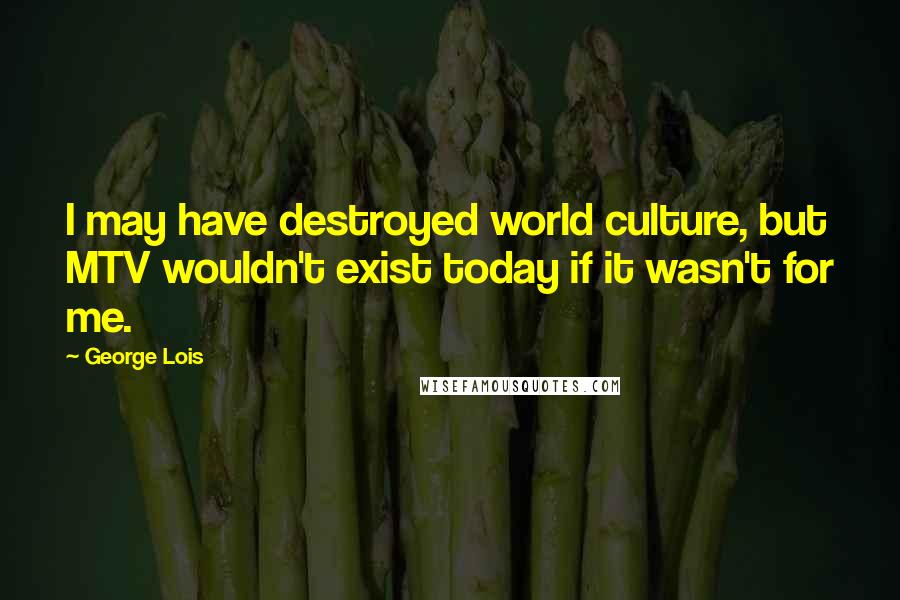 George Lois Quotes: I may have destroyed world culture, but MTV wouldn't exist today if it wasn't for me.