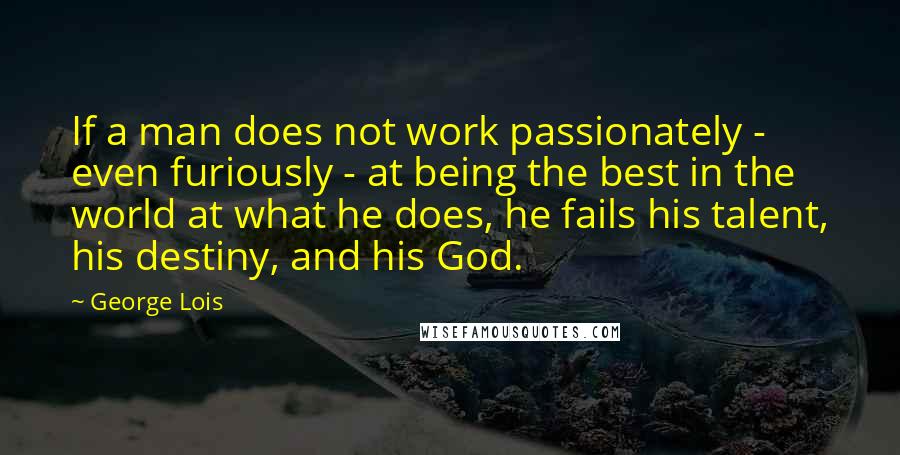George Lois Quotes: If a man does not work passionately - even furiously - at being the best in the world at what he does, he fails his talent, his destiny, and his God.