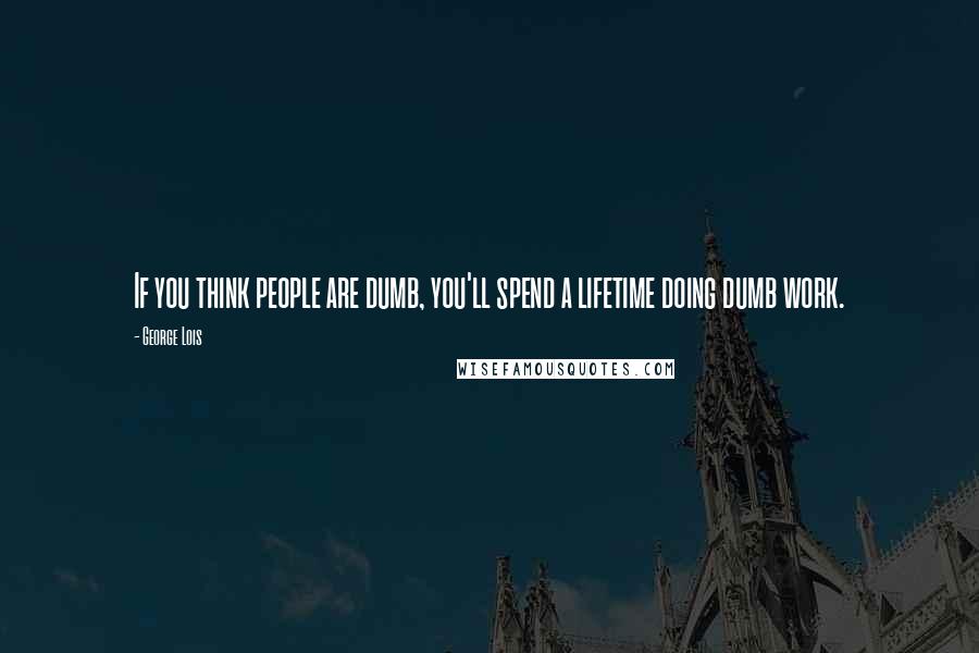 George Lois Quotes: If you think people are dumb, you'll spend a lifetime doing dumb work.