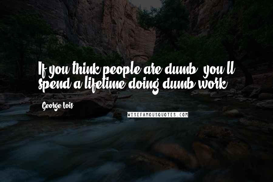 George Lois Quotes: If you think people are dumb, you'll spend a lifetime doing dumb work.
