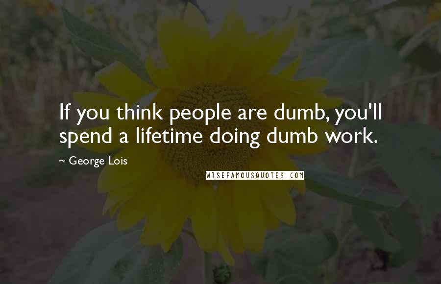 George Lois Quotes: If you think people are dumb, you'll spend a lifetime doing dumb work.