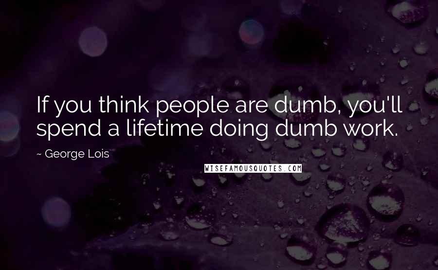 George Lois Quotes: If you think people are dumb, you'll spend a lifetime doing dumb work.