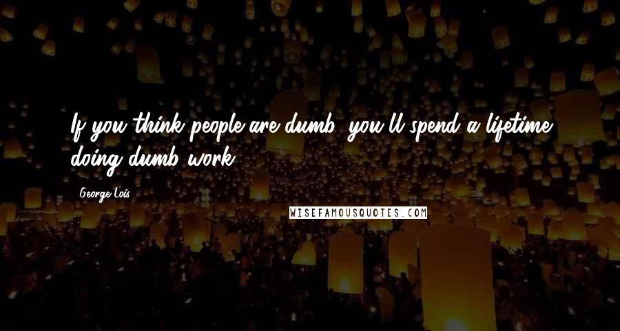 George Lois Quotes: If you think people are dumb, you'll spend a lifetime doing dumb work.