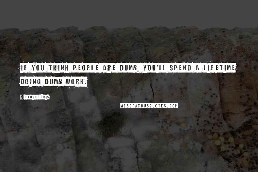 George Lois Quotes: If you think people are dumb, you'll spend a lifetime doing dumb work.