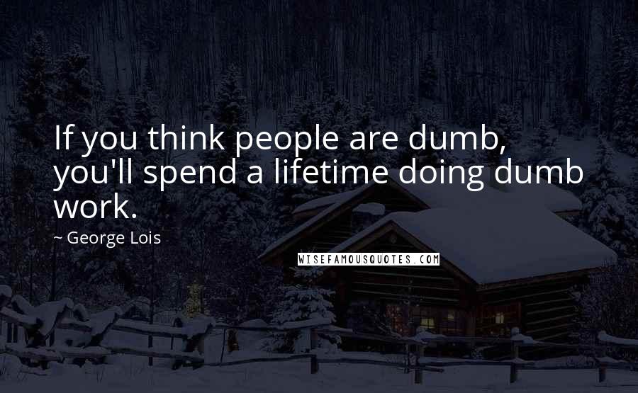 George Lois Quotes: If you think people are dumb, you'll spend a lifetime doing dumb work.