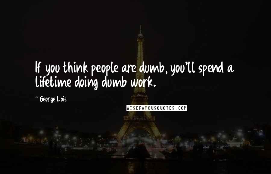 George Lois Quotes: If you think people are dumb, you'll spend a lifetime doing dumb work.