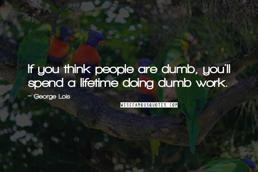 George Lois Quotes: If you think people are dumb, you'll spend a lifetime doing dumb work.