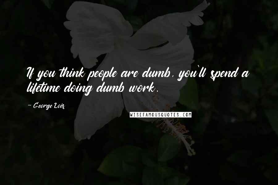 George Lois Quotes: If you think people are dumb, you'll spend a lifetime doing dumb work.