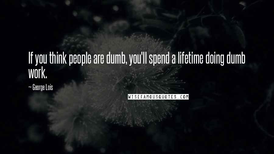 George Lois Quotes: If you think people are dumb, you'll spend a lifetime doing dumb work.