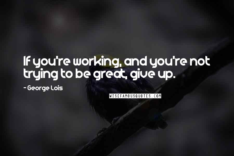 George Lois Quotes: If you're working, and you're not trying to be great, give up.