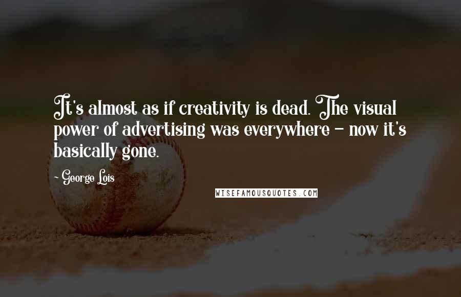 George Lois Quotes: It's almost as if creativity is dead. The visual power of advertising was everywhere - now it's basically gone.