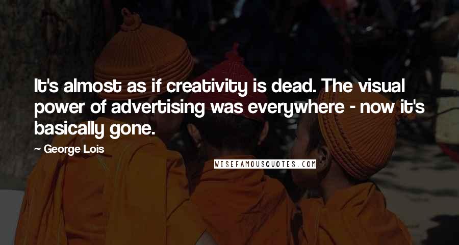 George Lois Quotes: It's almost as if creativity is dead. The visual power of advertising was everywhere - now it's basically gone.