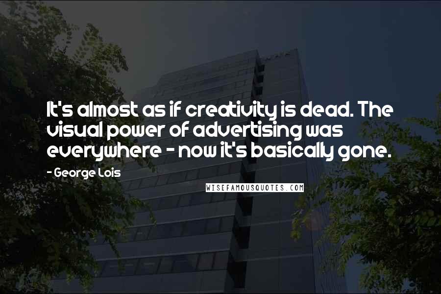 George Lois Quotes: It's almost as if creativity is dead. The visual power of advertising was everywhere - now it's basically gone.