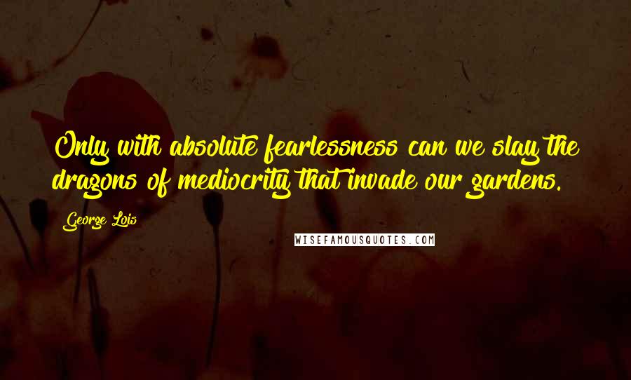 George Lois Quotes: Only with absolute fearlessness can we slay the dragons of mediocrity that invade our gardens.