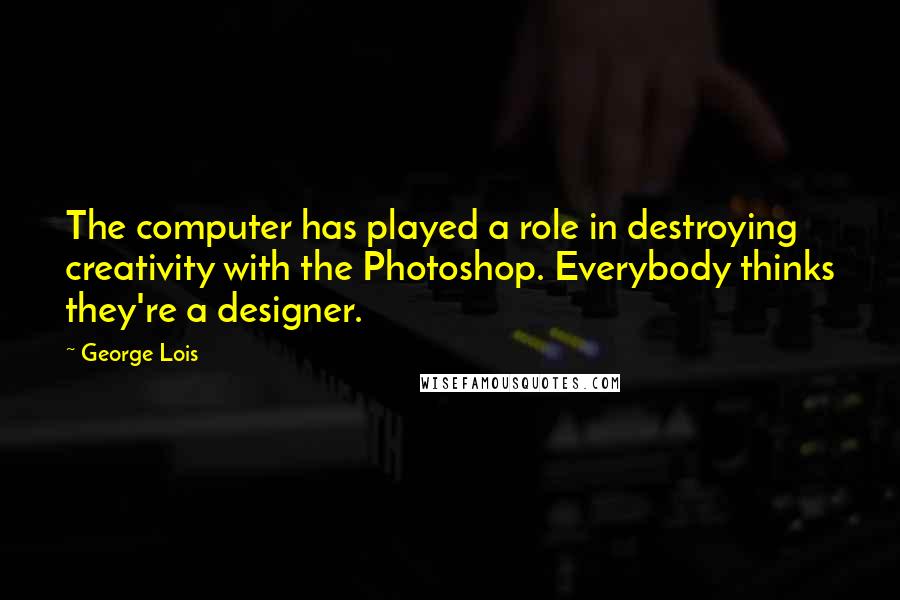 George Lois Quotes: The computer has played a role in destroying creativity with the Photoshop. Everybody thinks they're a designer.