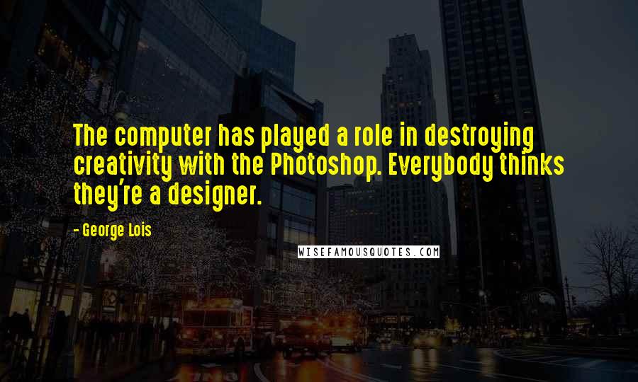 George Lois Quotes: The computer has played a role in destroying creativity with the Photoshop. Everybody thinks they're a designer.