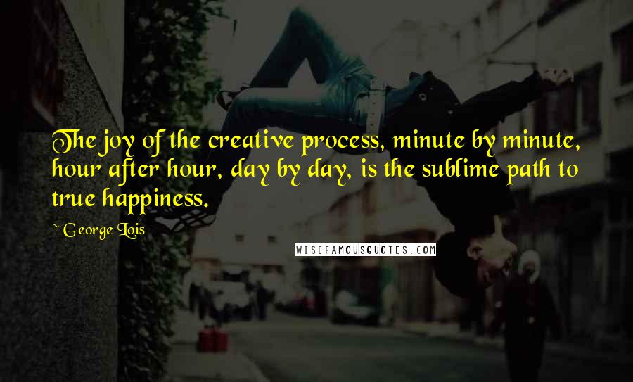 George Lois Quotes: The joy of the creative process, minute by minute, hour after hour, day by day, is the sublime path to true happiness.