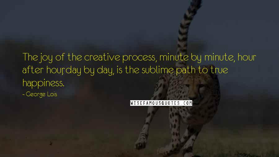George Lois Quotes: The joy of the creative process, minute by minute, hour after hour, day by day, is the sublime path to true happiness.