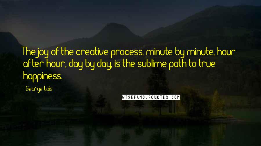 George Lois Quotes: The joy of the creative process, minute by minute, hour after hour, day by day, is the sublime path to true happiness.