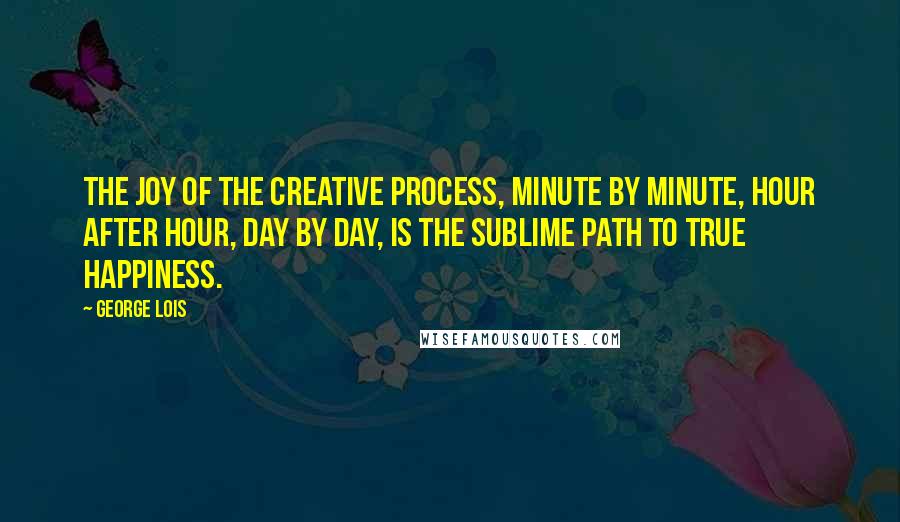 George Lois Quotes: The joy of the creative process, minute by minute, hour after hour, day by day, is the sublime path to true happiness.