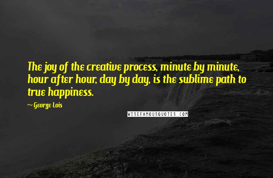 George Lois Quotes: The joy of the creative process, minute by minute, hour after hour, day by day, is the sublime path to true happiness.