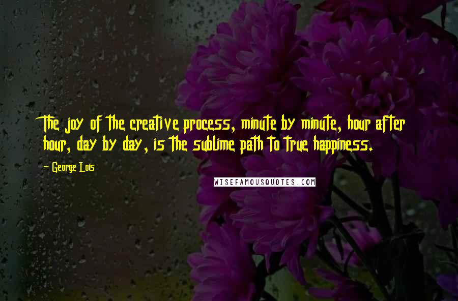 George Lois Quotes: The joy of the creative process, minute by minute, hour after hour, day by day, is the sublime path to true happiness.