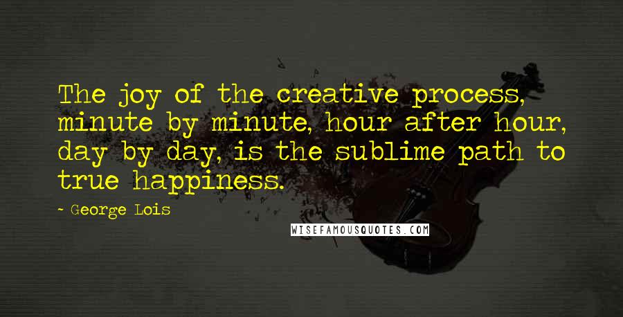 George Lois Quotes: The joy of the creative process, minute by minute, hour after hour, day by day, is the sublime path to true happiness.