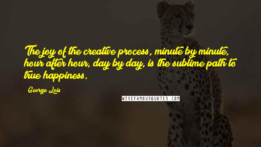 George Lois Quotes: The joy of the creative process, minute by minute, hour after hour, day by day, is the sublime path to true happiness.