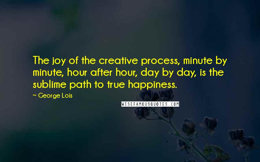 George Lois Quotes: The joy of the creative process, minute by minute, hour after hour, day by day, is the sublime path to true happiness.