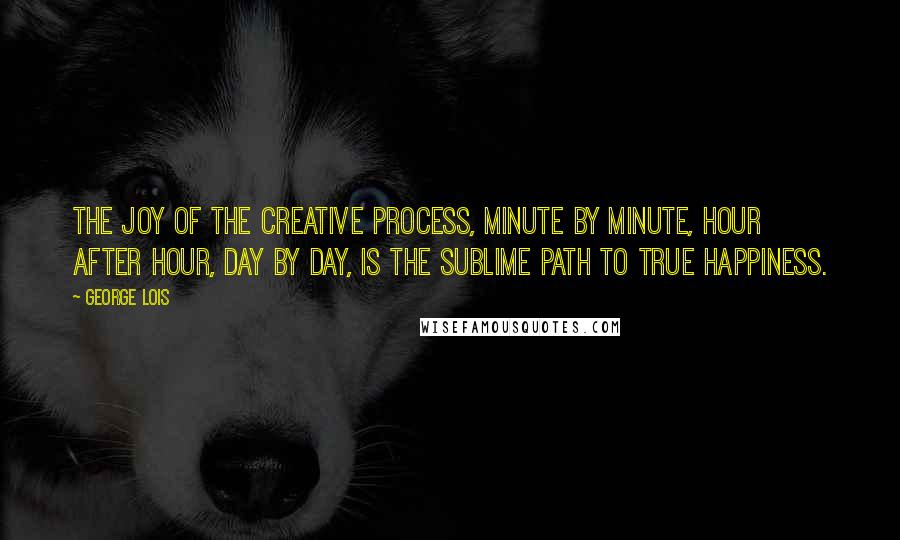 George Lois Quotes: The joy of the creative process, minute by minute, hour after hour, day by day, is the sublime path to true happiness.