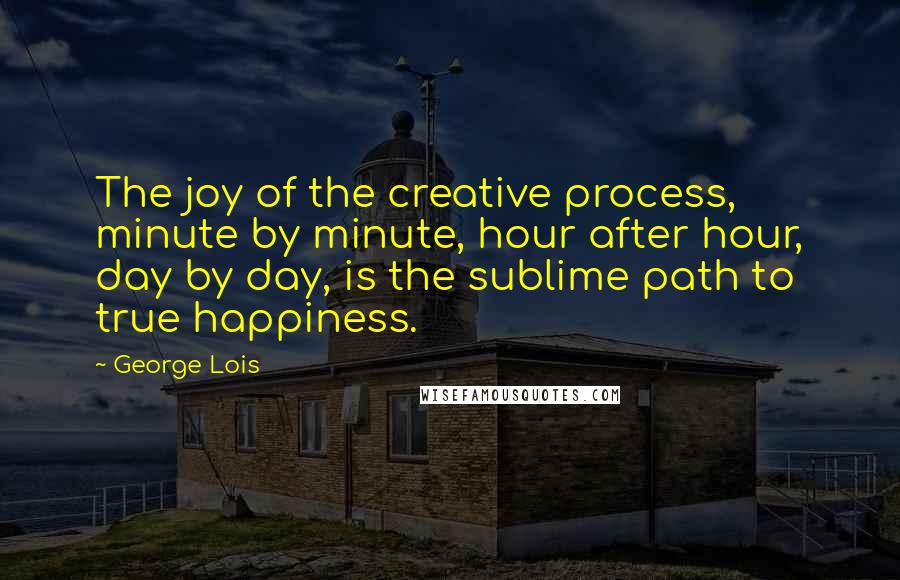 George Lois Quotes: The joy of the creative process, minute by minute, hour after hour, day by day, is the sublime path to true happiness.