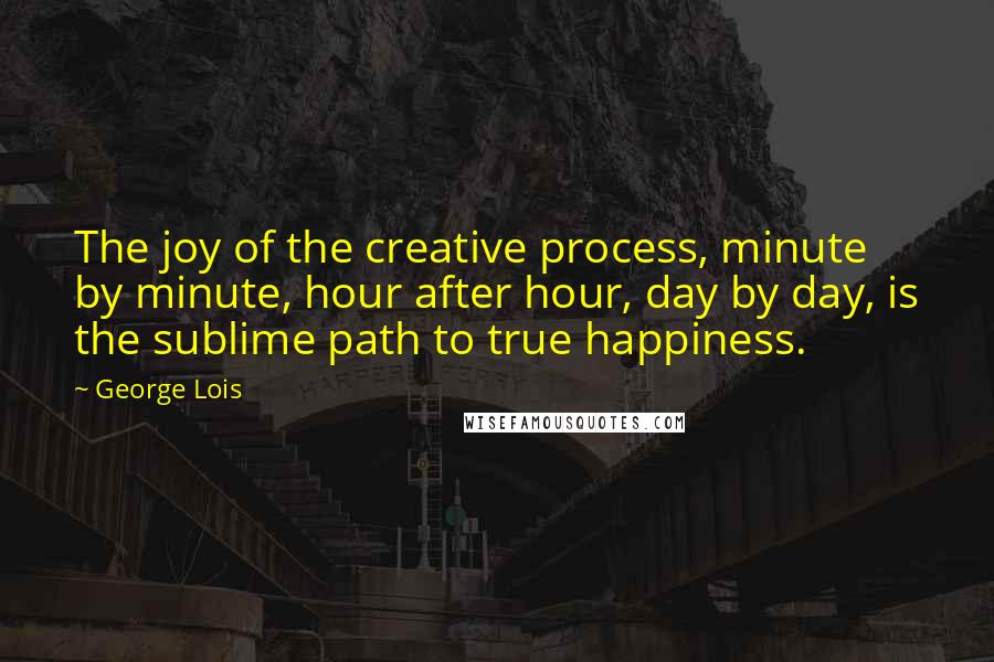 George Lois Quotes: The joy of the creative process, minute by minute, hour after hour, day by day, is the sublime path to true happiness.
