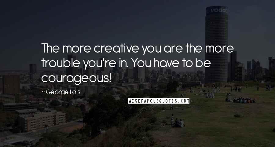 George Lois Quotes: The more creative you are the more trouble you're in. You have to be courageous!