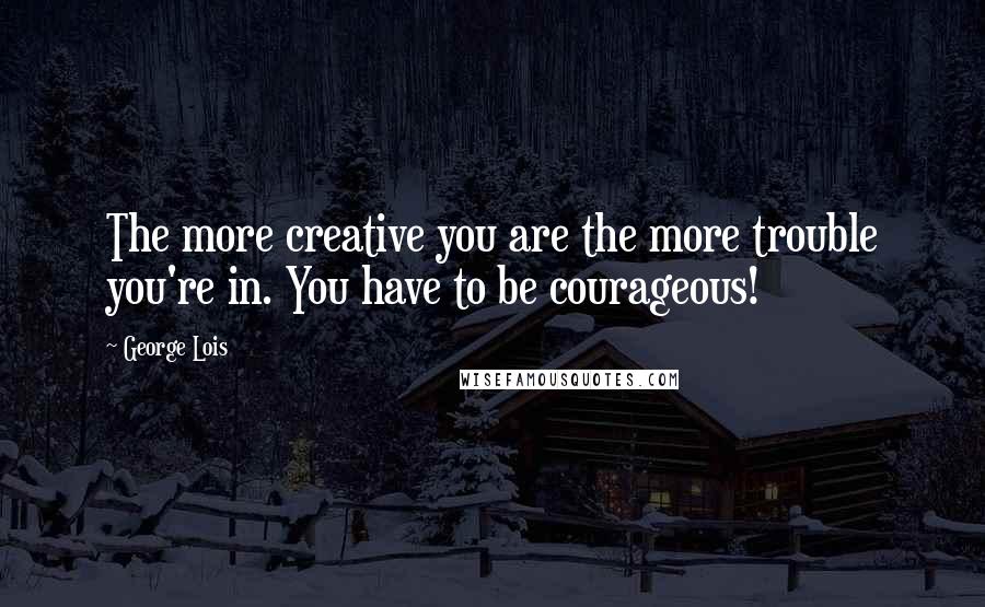 George Lois Quotes: The more creative you are the more trouble you're in. You have to be courageous!
