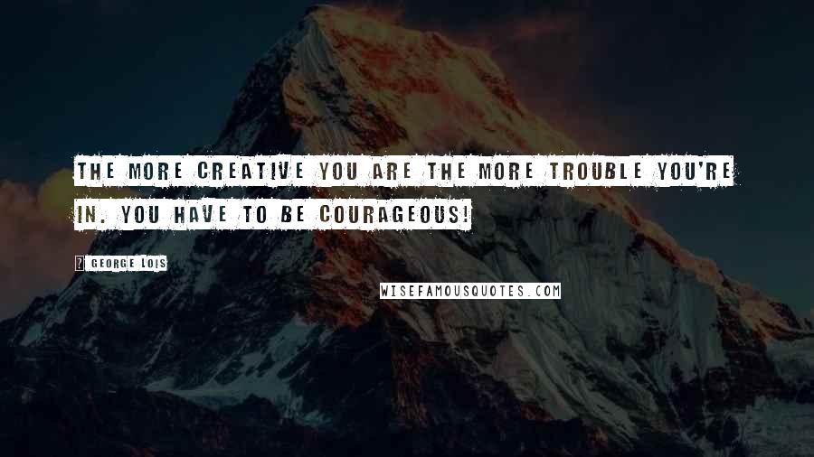 George Lois Quotes: The more creative you are the more trouble you're in. You have to be courageous!
