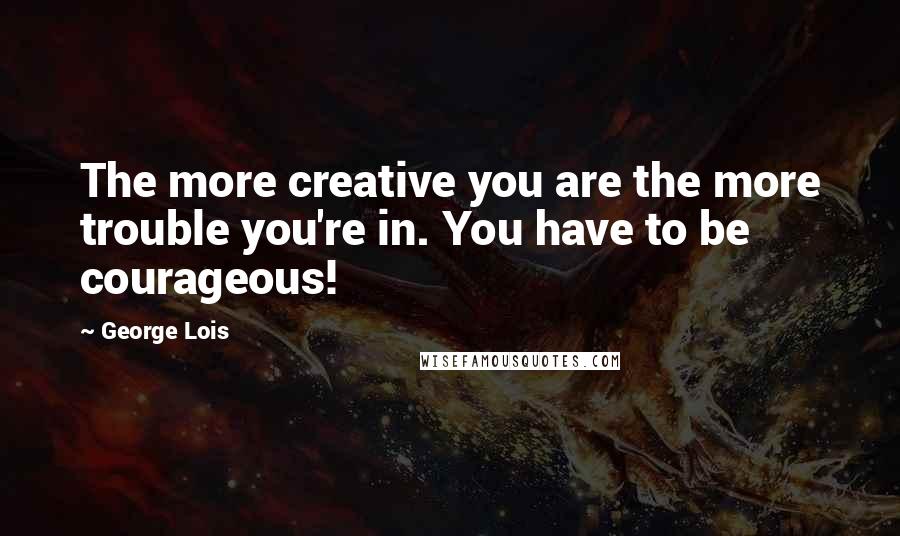George Lois Quotes: The more creative you are the more trouble you're in. You have to be courageous!