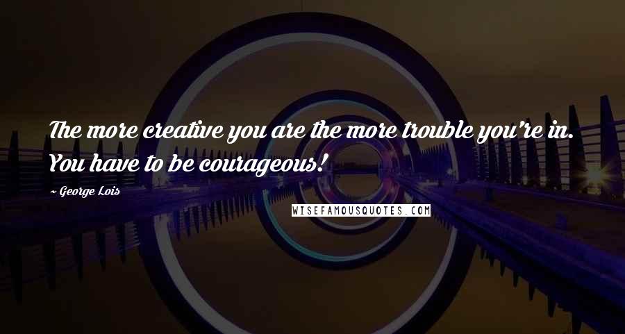 George Lois Quotes: The more creative you are the more trouble you're in. You have to be courageous!