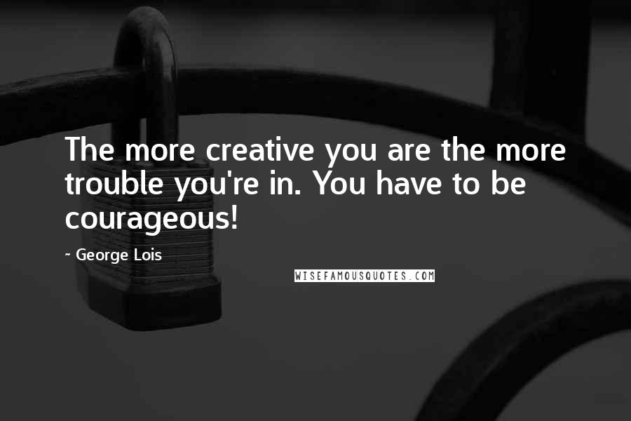 George Lois Quotes: The more creative you are the more trouble you're in. You have to be courageous!