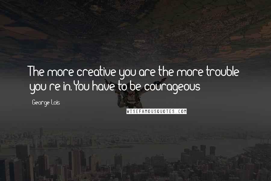George Lois Quotes: The more creative you are the more trouble you're in. You have to be courageous!