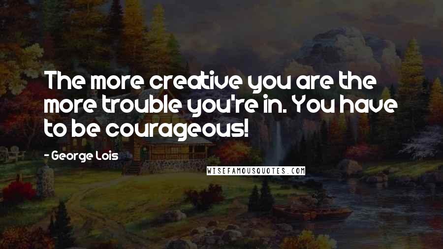 George Lois Quotes: The more creative you are the more trouble you're in. You have to be courageous!