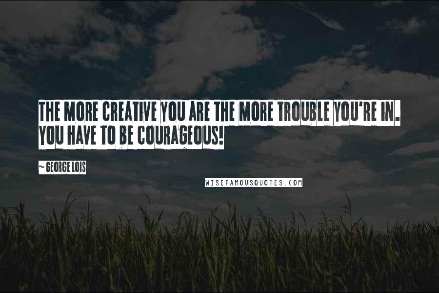 George Lois Quotes: The more creative you are the more trouble you're in. You have to be courageous!