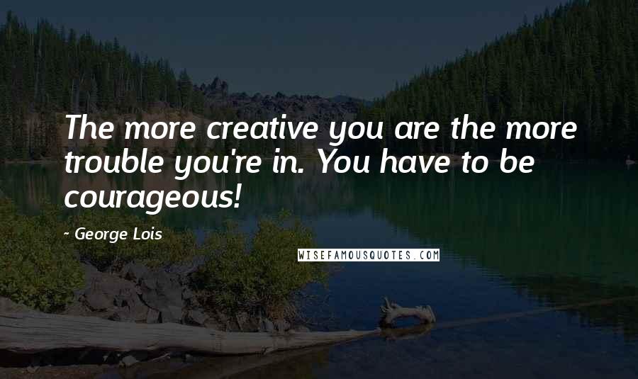 George Lois Quotes: The more creative you are the more trouble you're in. You have to be courageous!