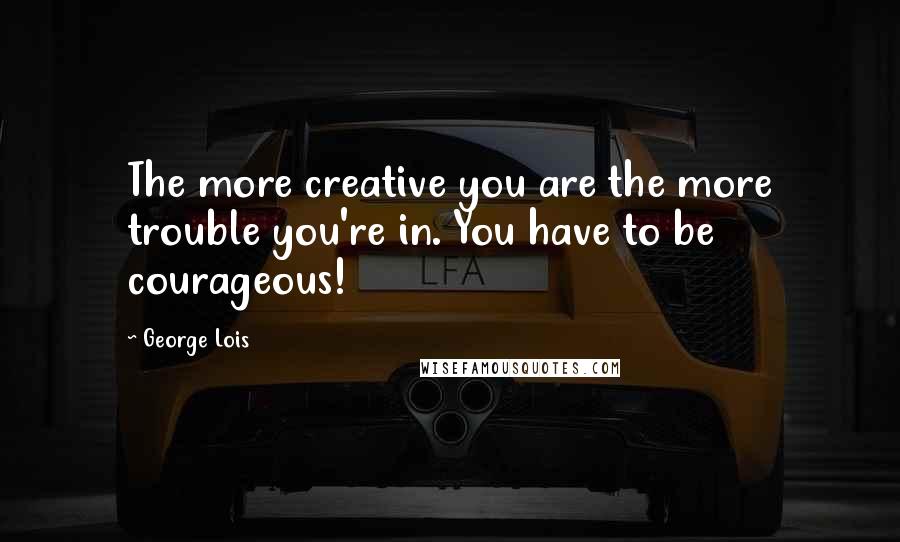 George Lois Quotes: The more creative you are the more trouble you're in. You have to be courageous!