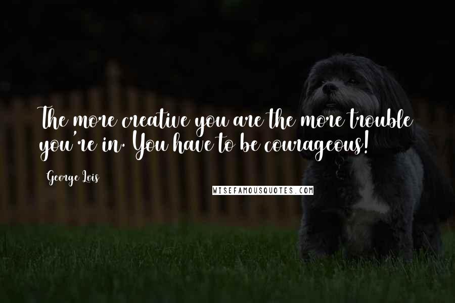 George Lois Quotes: The more creative you are the more trouble you're in. You have to be courageous!