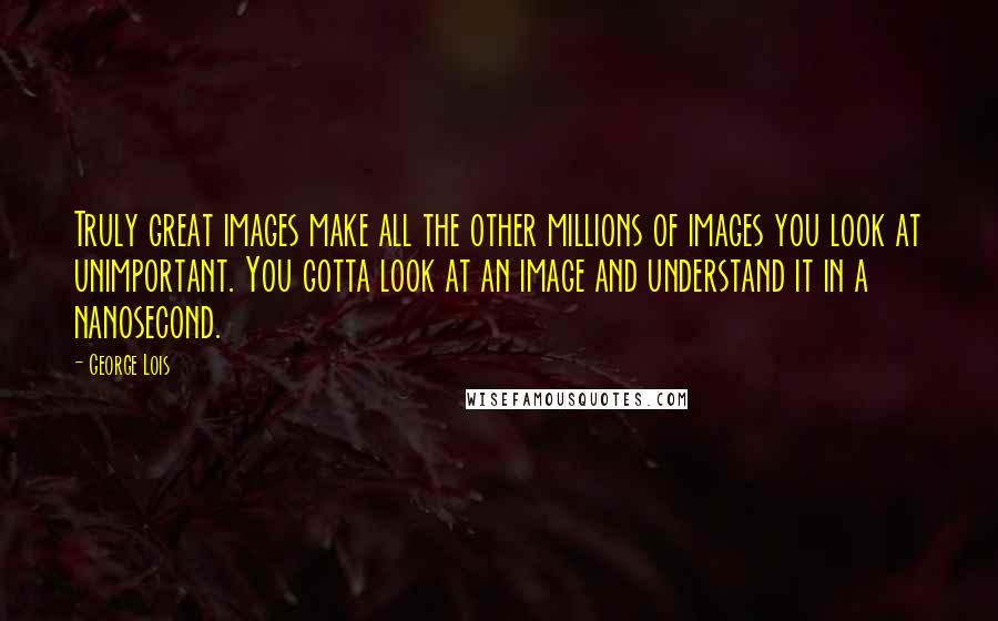 George Lois Quotes: Truly great images make all the other millions of images you look at unimportant. You gotta look at an image and understand it in a nanosecond.