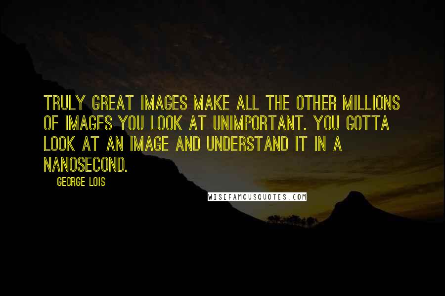 George Lois Quotes: Truly great images make all the other millions of images you look at unimportant. You gotta look at an image and understand it in a nanosecond.