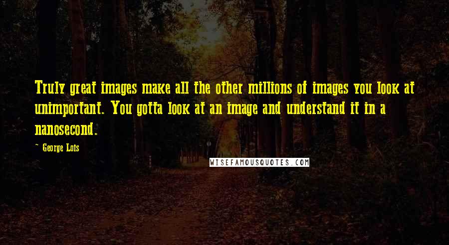 George Lois Quotes: Truly great images make all the other millions of images you look at unimportant. You gotta look at an image and understand it in a nanosecond.