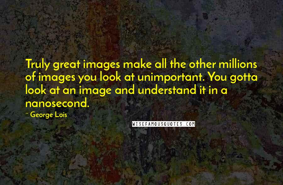 George Lois Quotes: Truly great images make all the other millions of images you look at unimportant. You gotta look at an image and understand it in a nanosecond.