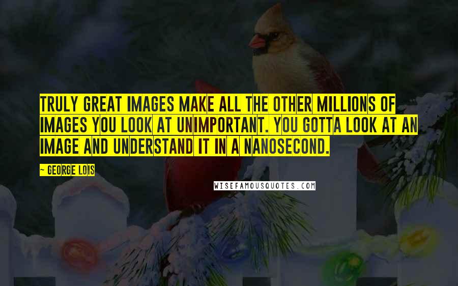 George Lois Quotes: Truly great images make all the other millions of images you look at unimportant. You gotta look at an image and understand it in a nanosecond.